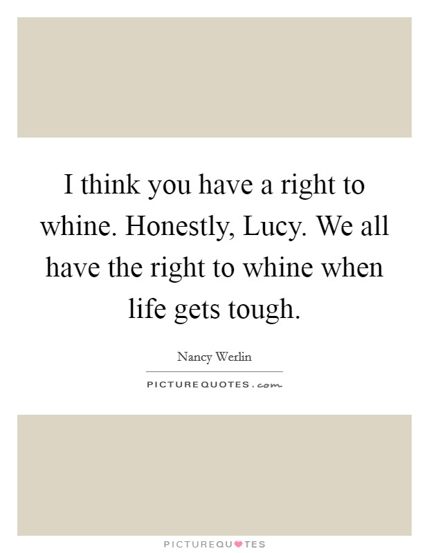 I think you have a right to whine. Honestly, Lucy. We all have the right to whine when life gets tough Picture Quote #1