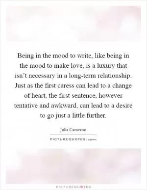 Being in the mood to write, like being in the mood to make love, is a luxury that isn’t necessary in a long-term relationship. Just as the first caress can lead to a change of heart, the first sentence, however tentative and awkward, can lead to a desire to go just a little further Picture Quote #1