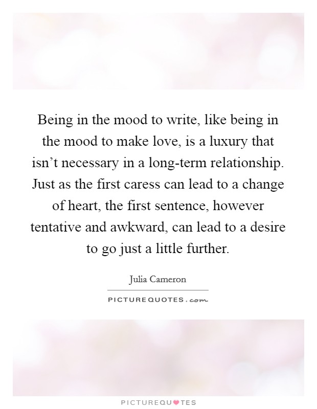 Being in the mood to write, like being in the mood to make love, is a luxury that isn't necessary in a long-term relationship. Just as the first caress can lead to a change of heart, the first sentence, however tentative and awkward, can lead to a desire to go just a little further Picture Quote #1