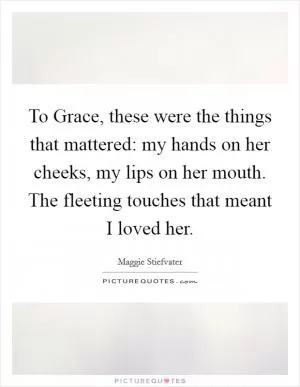 To Grace, these were the things that mattered: my hands on her cheeks, my lips on her mouth. The fleeting touches that meant I loved her Picture Quote #1