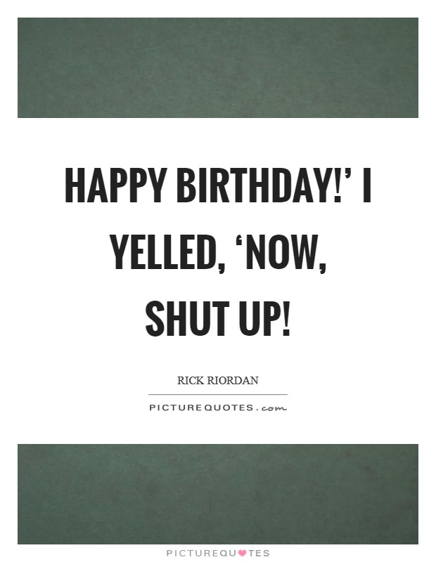 Happy Birthday!' I yelled, ‘Now, shut up! Picture Quote #1