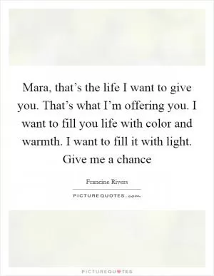 Mara, that’s the life I want to give you. That’s what I’m offering you. I want to fill you life with color and warmth. I want to fill it with light. Give me a chance Picture Quote #1