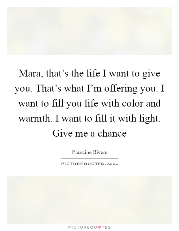 Mara, that's the life I want to give you. That's what I'm offering you. I want to fill you life with color and warmth. I want to fill it with light. Give me a chance Picture Quote #1
