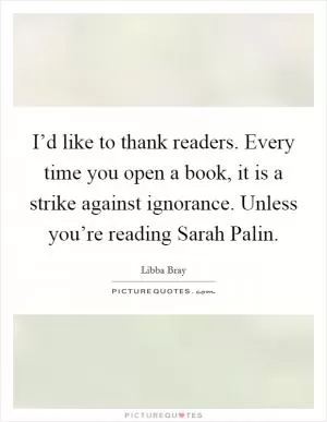 I’d like to thank readers. Every time you open a book, it is a strike against ignorance. Unless you’re reading Sarah Palin Picture Quote #1
