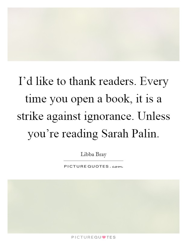 I'd like to thank readers. Every time you open a book, it is a strike against ignorance. Unless you're reading Sarah Palin Picture Quote #1