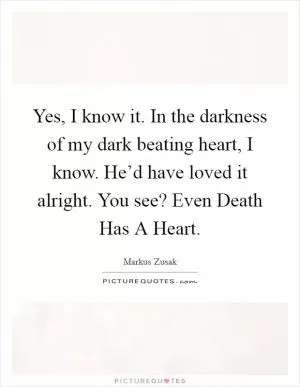 Yes, I know it. In the darkness of my dark beating heart, I know. He’d have loved it alright. You see? Even Death Has A Heart Picture Quote #1