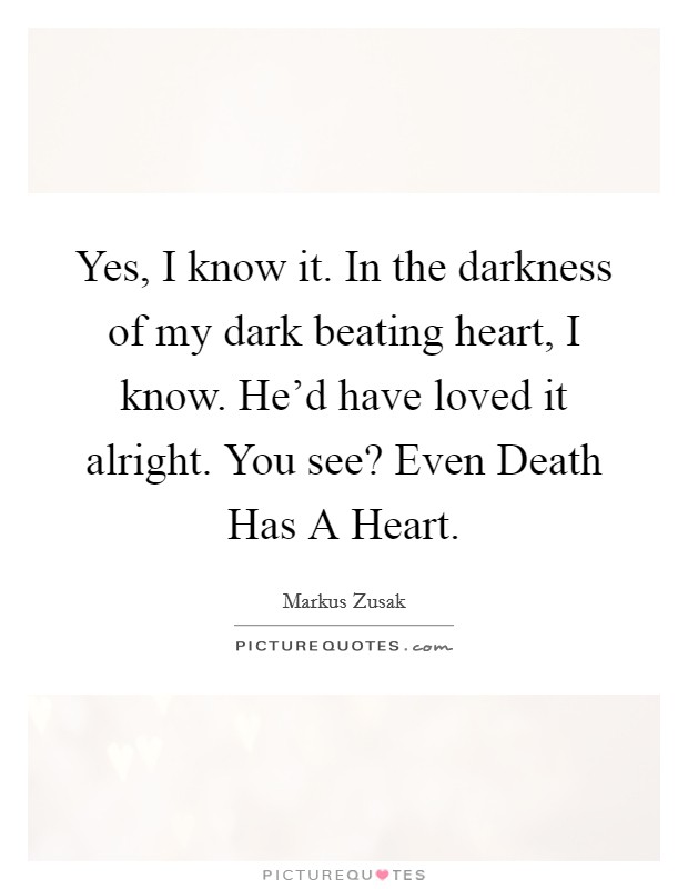 Yes, I know it. In the darkness of my dark beating heart, I know. He'd have loved it alright. You see? Even Death Has A Heart Picture Quote #1