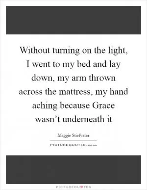 Without turning on the light, I went to my bed and lay down, my arm thrown across the mattress, my hand aching because Grace wasn’t underneath it Picture Quote #1