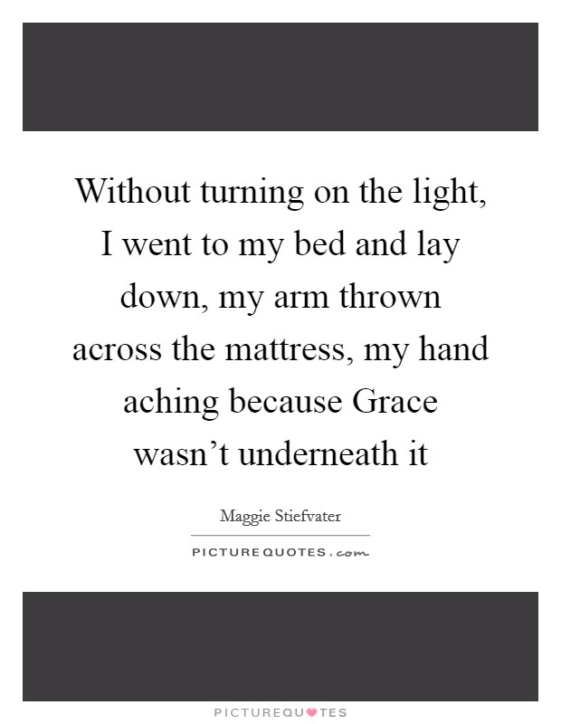 Without turning on the light, I went to my bed and lay down, my arm thrown across the mattress, my hand aching because Grace wasn't underneath it Picture Quote #1