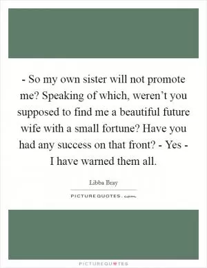 - So my own sister will not promote me? Speaking of which, weren’t you supposed to find me a beautiful future wife with a small fortune? Have you had any success on that front? - Yes - I have warned them all Picture Quote #1