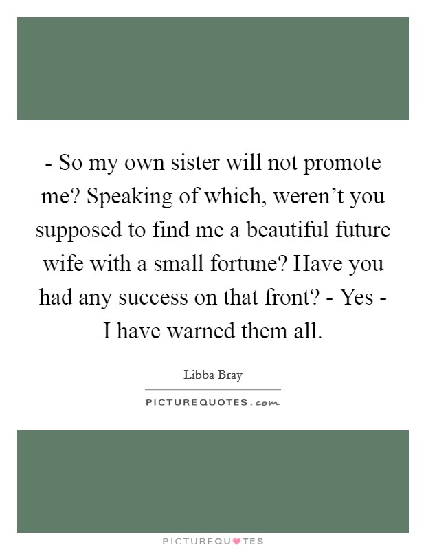 - So my own sister will not promote me? Speaking of which, weren't you supposed to find me a beautiful future wife with a small fortune? Have you had any success on that front? - Yes - I have warned them all Picture Quote #1