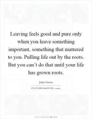 Leaving feels good and pure only when you leave something important, something that mattered to you. Pulling life out by the roots. But you can’t do that until your life has grown roots Picture Quote #1