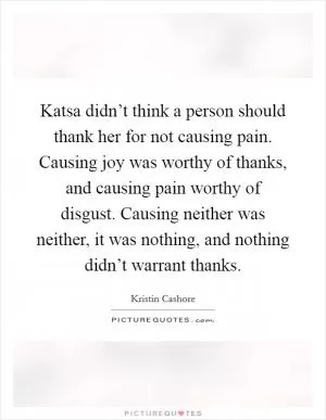 Katsa didn’t think a person should thank her for not causing pain. Causing joy was worthy of thanks, and causing pain worthy of disgust. Causing neither was neither, it was nothing, and nothing didn’t warrant thanks Picture Quote #1