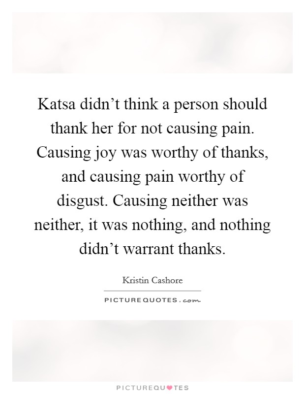 Katsa didn't think a person should thank her for not causing pain. Causing joy was worthy of thanks, and causing pain worthy of disgust. Causing neither was neither, it was nothing, and nothing didn't warrant thanks Picture Quote #1