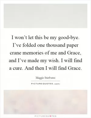 I won’t let this be my good-bye. I’ve folded one thousand paper crane memories of me and Grace, and I’ve made my wish. I will find a cure. And then I will find Grace Picture Quote #1
