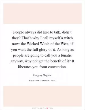 People always did like to talk, didn’t they? That’s why I call myself a witch now: the Wicked Witch of the West, if you want the full glory of it. As long as people are going to call you a lunatic anyway, why not get the benefit of it? It liberates you from convention Picture Quote #1
