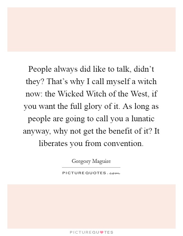 People always did like to talk, didn't they? That's why I call myself a witch now: the Wicked Witch of the West, if you want the full glory of it. As long as people are going to call you a lunatic anyway, why not get the benefit of it? It liberates you from convention Picture Quote #1