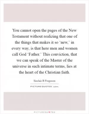 You cannot open the pages of the New Testament without realizing that one of the things that makes it so ‘new,’ in every way, is that here men and women call God ‘Father.’ This conviction, that we can speak of the Master of the universe in such intimate terms, lies at the heart of the Christian faith Picture Quote #1