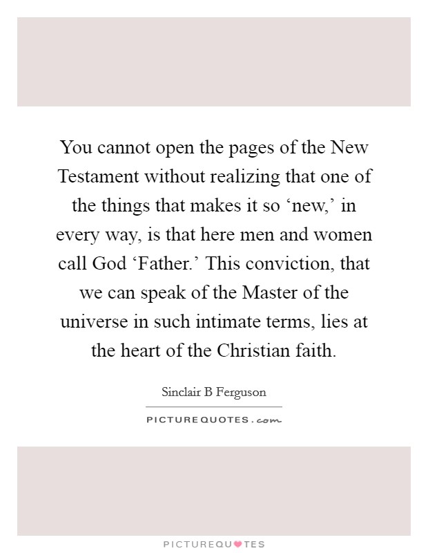 You cannot open the pages of the New Testament without realizing that one of the things that makes it so ‘new,' in every way, is that here men and women call God ‘Father.' This conviction, that we can speak of the Master of the universe in such intimate terms, lies at the heart of the Christian faith Picture Quote #1