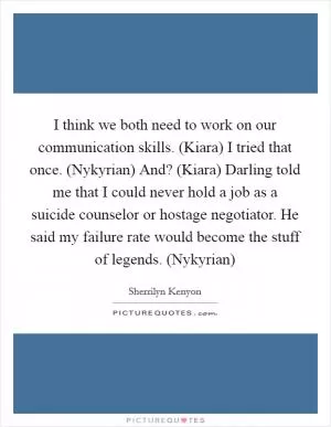 I think we both need to work on our communication skills. (Kiara) I tried that once. (Nykyrian) And? (Kiara) Darling told me that I could never hold a job as a suicide counselor or hostage negotiator. He said my failure rate would become the stuff of legends. (Nykyrian) Picture Quote #1