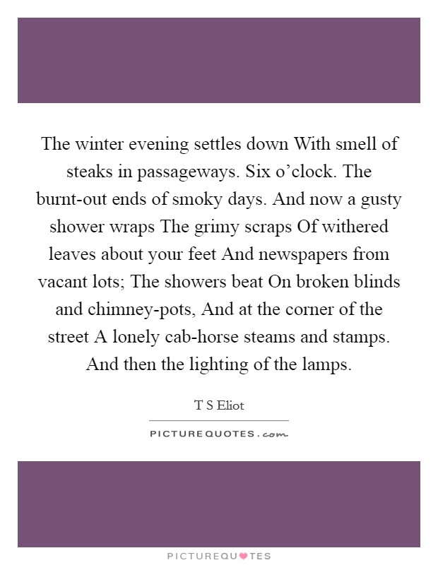 The winter evening settles down With smell of steaks in passageways. Six o'clock. The burnt-out ends of smoky days. And now a gusty shower wraps The grimy scraps Of withered leaves about your feet And newspapers from vacant lots; The showers beat On broken blinds and chimney-pots, And at the corner of the street A lonely cab-horse steams and stamps. And then the lighting of the lamps Picture Quote #1