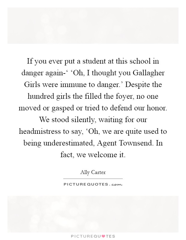 If you ever put a student at this school in danger again-‘ ‘Oh, I thought you Gallagher Girls were immune to danger.' Despite the hundred girls the filled the foyer, no one moved or gasped or tried to defend our honor. We stood silently, waiting for our headmistress to say, ‘Oh, we are quite used to being underestimated, Agent Townsend. In fact, we welcome it Picture Quote #1