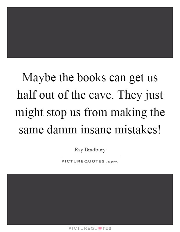 Maybe the books can get us half out of the cave. They just might stop us from making the same damm insane mistakes! Picture Quote #1