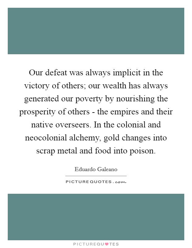 Our defeat was always implicit in the victory of others; our wealth has always generated our poverty by nourishing the prosperity of others - the empires and their native overseers. In the colonial and neocolonial alchemy, gold changes into scrap metal and food into poison Picture Quote #1