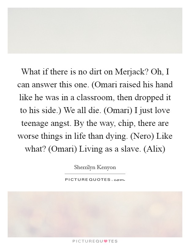 What if there is no dirt on Merjack? Oh, I can answer this one. (Omari raised his hand like he was in a classroom, then dropped it to his side.) We all die. (Omari) I just love teenage angst. By the way, chip, there are worse things in life than dying. (Nero) Like what? (Omari) Living as a slave. (Alix) Picture Quote #1