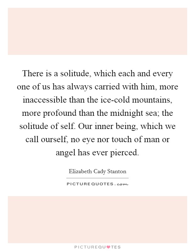 There is a solitude, which each and every one of us has always carried with him, more inaccessible than the ice-cold mountains, more profound than the midnight sea; the solitude of self. Our inner being, which we call ourself, no eye nor touch of man or angel has ever pierced Picture Quote #1