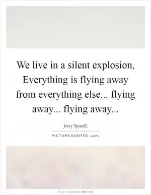 We live in a silent explosion, Everything is flying away from everything else... flying away... flying away Picture Quote #1