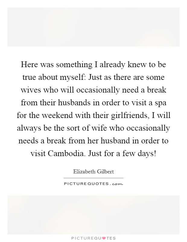 Here was something I already knew to be true about myself: Just as there are some wives who will occasionally need a break from their husbands in order to visit a spa for the weekend with their girlfriends, I will always be the sort of wife who occasionally needs a break from her husband in order to visit Cambodia. Just for a few days! Picture Quote #1