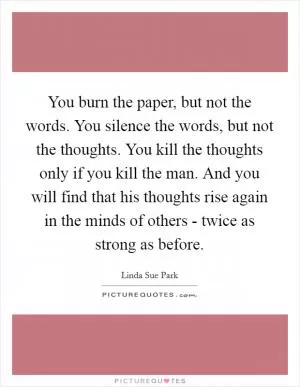 You burn the paper, but not the words. You silence the words, but not the thoughts. You kill the thoughts only if you kill the man. And you will find that his thoughts rise again in the minds of others - twice as strong as before Picture Quote #1