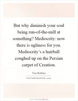 But why diminish your soul being run-of-the-mill at something? Mediocrity: now there is ugliness for you. Mediocrity’s a hairball coughed up on the Persian carpet of Creation Picture Quote #1