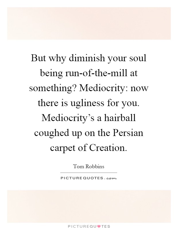 But why diminish your soul being run-of-the-mill at something? Mediocrity: now there is ugliness for you. Mediocrity's a hairball coughed up on the Persian carpet of Creation Picture Quote #1