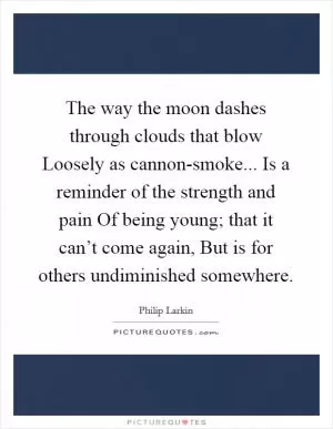 The way the moon dashes through clouds that blow Loosely as cannon-smoke... Is a reminder of the strength and pain Of being young; that it can’t come again, But is for others undiminished somewhere Picture Quote #1