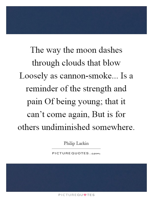 The way the moon dashes through clouds that blow Loosely as cannon-smoke... Is a reminder of the strength and pain Of being young; that it can't come again, But is for others undiminished somewhere Picture Quote #1