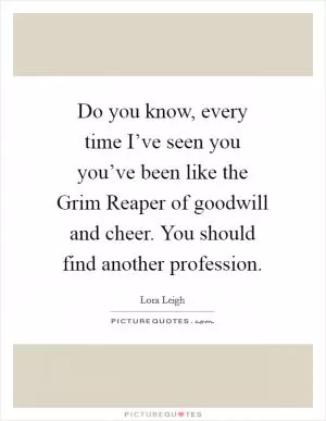 Do you know, every time I’ve seen you you’ve been like the Grim Reaper of goodwill and cheer. You should find another profession Picture Quote #1