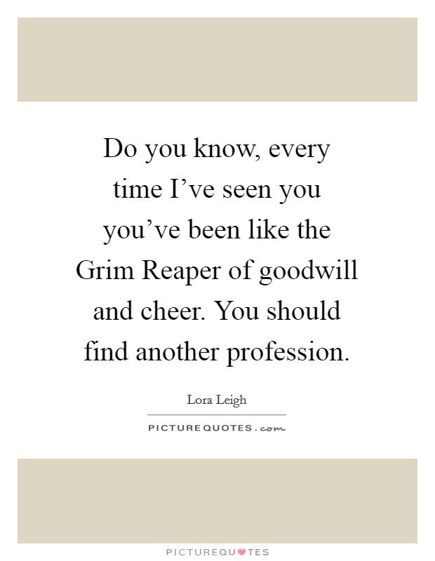 Do you know, every time I've seen you you've been like the Grim Reaper of goodwill and cheer. You should find another profession Picture Quote #1