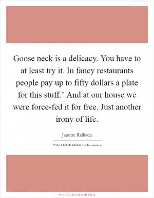 Goose neck is a delicacy. You have to at least try it. In fancy restaurants people pay up to fifty dollars a plate for this stuff.’ And at our house we were force-fed it for free. Just another irony of life Picture Quote #1