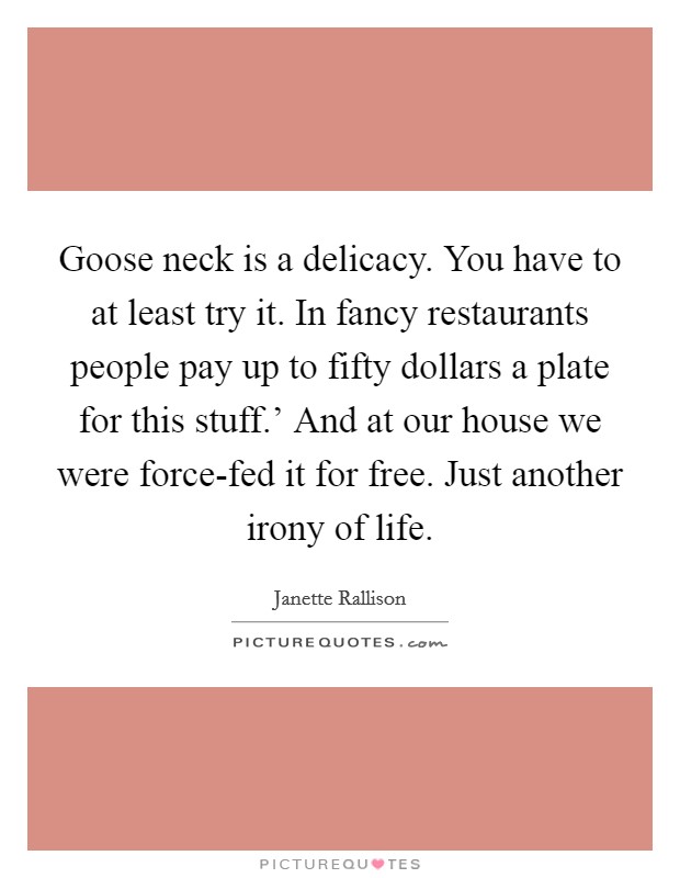 Goose neck is a delicacy. You have to at least try it. In fancy restaurants people pay up to fifty dollars a plate for this stuff.' And at our house we were force-fed it for free. Just another irony of life Picture Quote #1