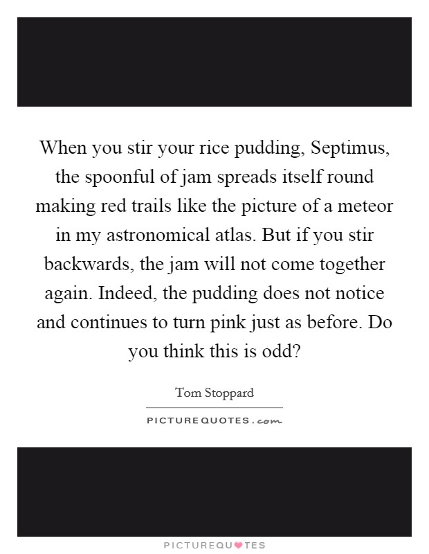 When you stir your rice pudding, Septimus, the spoonful of jam spreads itself round making red trails like the picture of a meteor in my astronomical atlas. But if you stir backwards, the jam will not come together again. Indeed, the pudding does not notice and continues to turn pink just as before. Do you think this is odd? Picture Quote #1