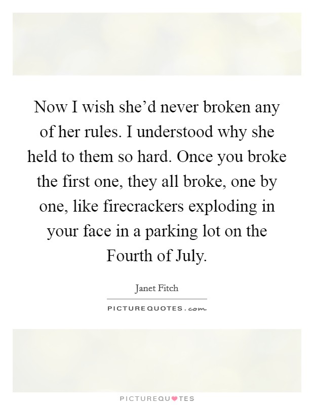 Now I wish she'd never broken any of her rules. I understood why she held to them so hard. Once you broke the first one, they all broke, one by one, like firecrackers exploding in your face in a parking lot on the Fourth of July Picture Quote #1