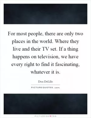For most people, there are only two places in the world. Where they live and their TV set. If a thing happens on television, we have every right to find it fascinating, whatever it is Picture Quote #1
