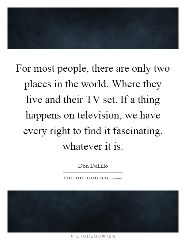 For most people, there are only two places in the world. Where they live and their TV set. If a thing happens on television, we have every right to find it fascinating, whatever it is Picture Quote #1