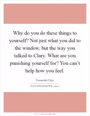 Why do you do these things to yourself? Not just what you did to the window, but the way you talked to Clary. What are you punishing yourself for? You can’t help how you feel Picture Quote #1