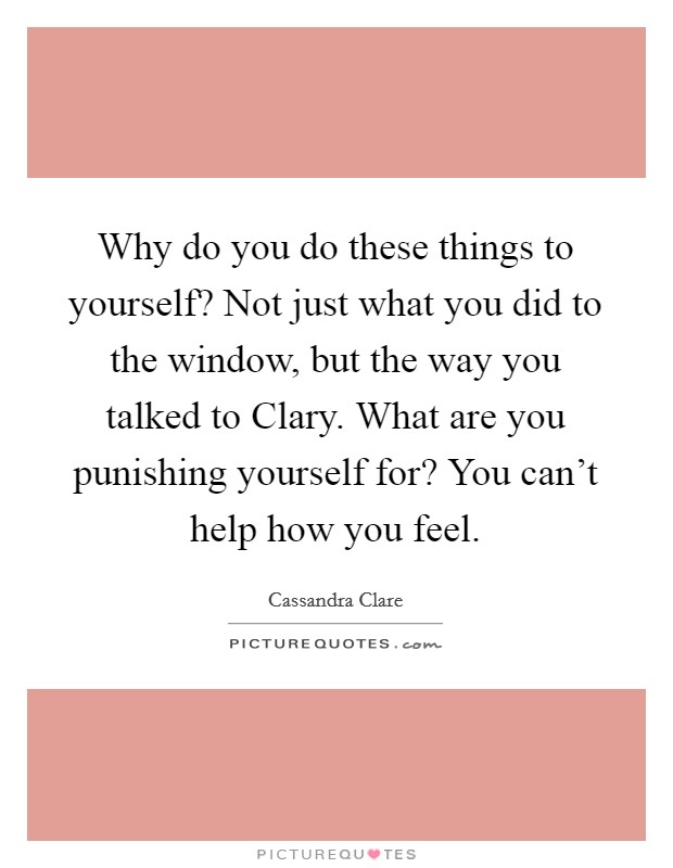 Why do you do these things to yourself? Not just what you did to the window, but the way you talked to Clary. What are you punishing yourself for? You can't help how you feel Picture Quote #1