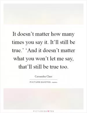 It doesn’t matter how many times you say it. It’ll still be true.’ ‘And it doesn’t matter what you won’t let me say, that’ll still be true too Picture Quote #1