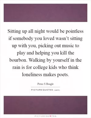 Sitting up all night would be pointless if somebody you loved wasn’t sitting up with you, picking out music to play and helping you kill the bourbon. Walking by yourself in the rain is for college kids who think loneliness makes poets Picture Quote #1