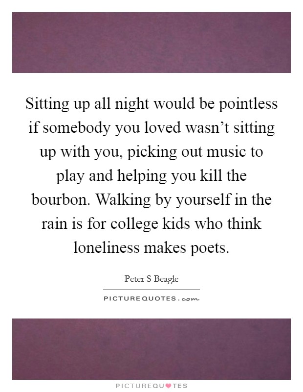 Sitting up all night would be pointless if somebody you loved wasn't sitting up with you, picking out music to play and helping you kill the bourbon. Walking by yourself in the rain is for college kids who think loneliness makes poets Picture Quote #1